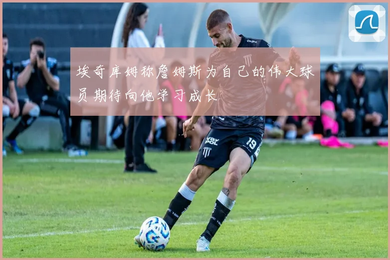 埃奇库姆称詹姆斯为自己的伟大球员期待向他学习成长