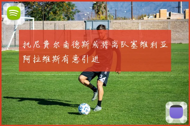 托尼费尔南德斯或将离队塞维利亚阿拉维斯有意引进