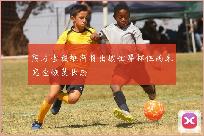 阿方索戴维斯将出战世界杯但尚未完全恢复状态