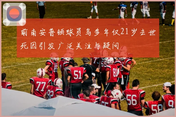前南安普顿球员乌多年仅21岁去世死因引发广泛关注与疑问
