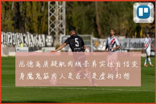 厄德高质疑肌肉线条真实性自信变身魔鬼筋肉人是否只是虚构幻想