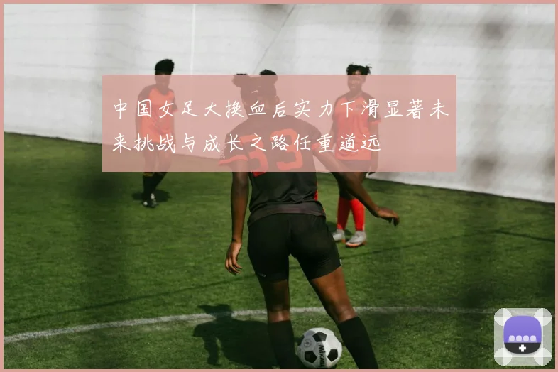 中国女足大换血后实力下滑显著未来挑战与成长之路任重道远