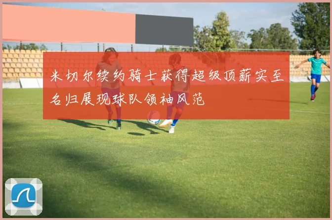 米切尔续约骑士获得超级顶薪实至名归展现球队领袖风范
