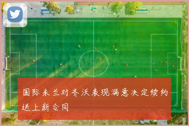 国际米兰对齐沃表现满意决定续约送上新合同