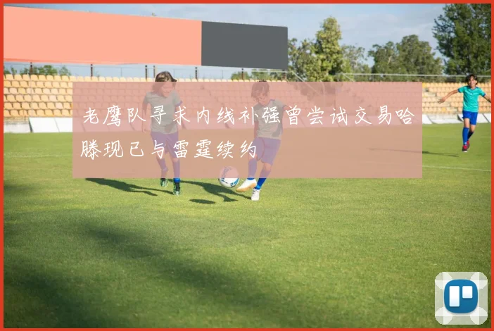 老鹰队寻求内线补强曾尝试交易哈滕现已与雷霆续约