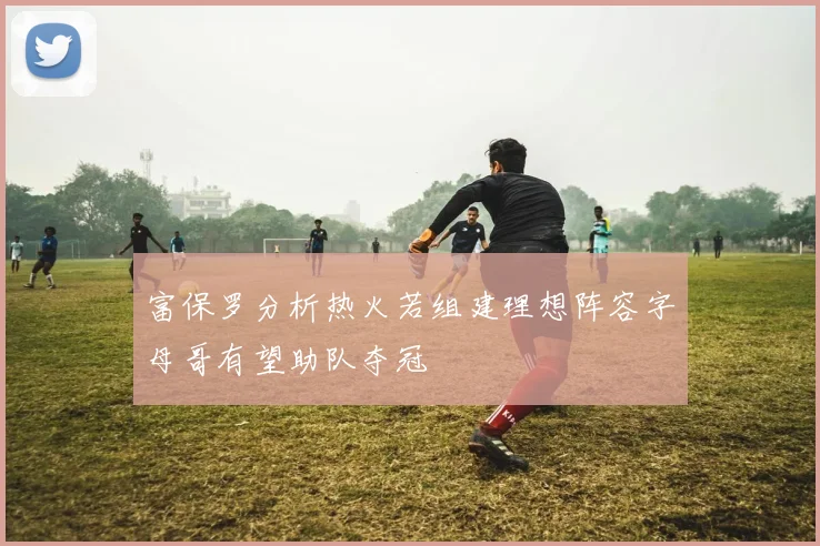 富保罗分析热火若组建理想阵容字母哥有望助队夺冠