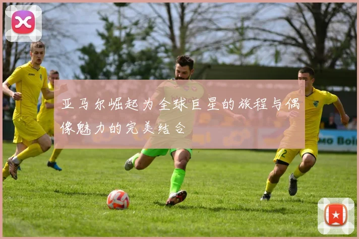 亚马尔崛起为全球巨星的旅程与偶像魅力的完美结合