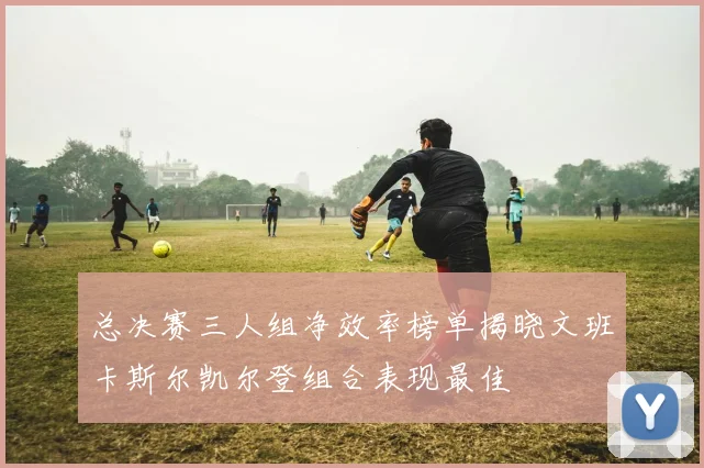 总决赛三人组净效率榜单揭晓文班卡斯尔凯尔登组合表现最佳