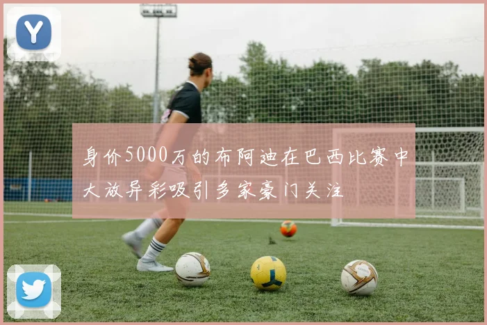 身价5000万的布阿迪在巴西比赛中大放异彩吸引多家豪门关注