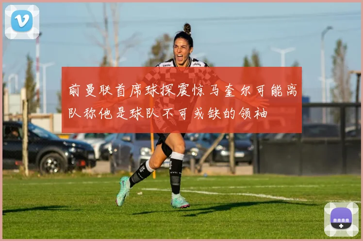 前曼联首席球探震惊马奎尔可能离队称他是球队不可或缺的领袖