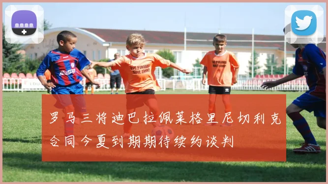 罗马三将迪巴拉佩莱格里尼切利克合同今夏到期期待续约谈判