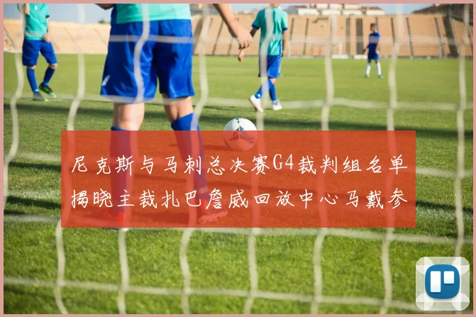 尼克斯与马刺总决赛G4裁判组名单揭晓主裁扎巴詹威回放中心马戴参与执法