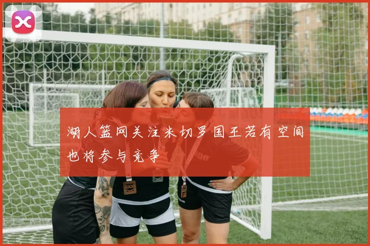 湖人篮网关注米切罗国王若有空间也将参与竞争