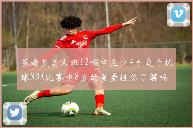 芬奇直言文班12帽中至少4个是干扰球NBA比赛中8分的重要性你了解吗