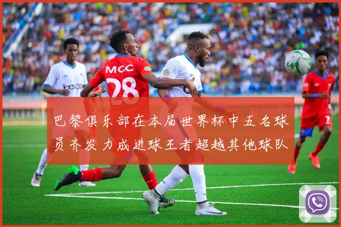 巴黎俱乐部在本届世界杯中五名球员齐发力成进球王者超越其他球队