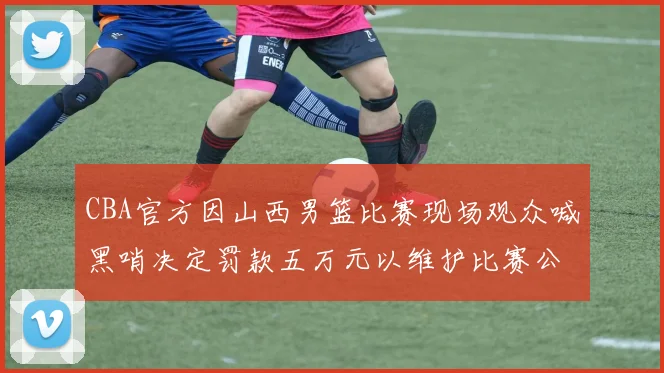 CBA官方因山西男篮比赛现场观众喊黑哨决定罚款五万元以维护比赛公正性